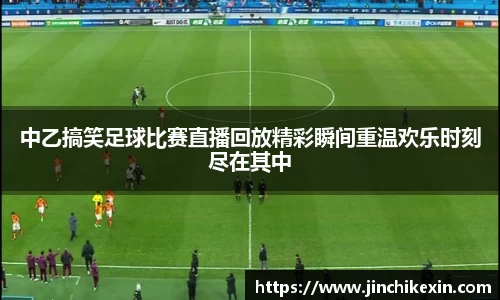 中乙搞笑足球比赛直播回放精彩瞬间重温欢乐时刻尽在其中